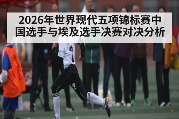 2026年世界现代五项锦标赛中国选手与埃及选手决赛对决分析