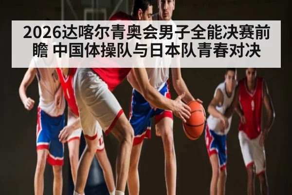 2026达喀尔青奥会男子全能决赛前瞻 中国体操队与日本队青春对决