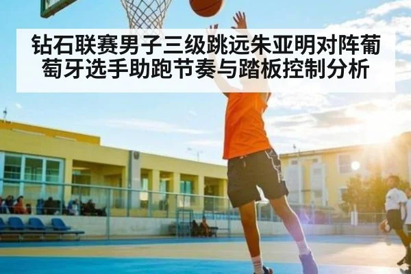 钻石联赛男子三级跳远朱亚明对阵葡萄牙选手助跑节奏与踏板控制分析